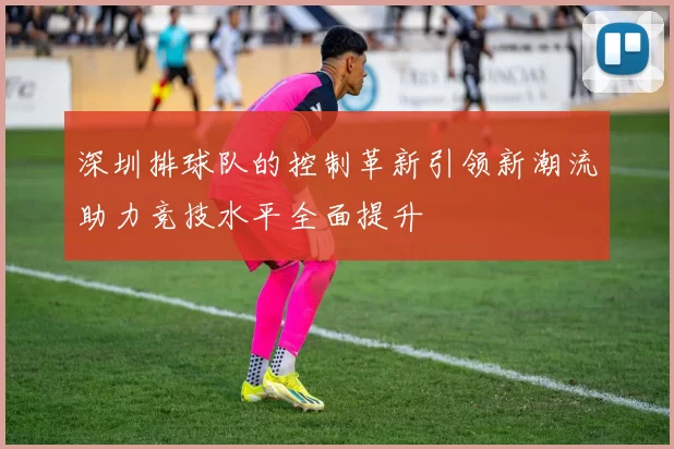 深圳排球队的控制革新引领新潮流助力竞技水平全面提升