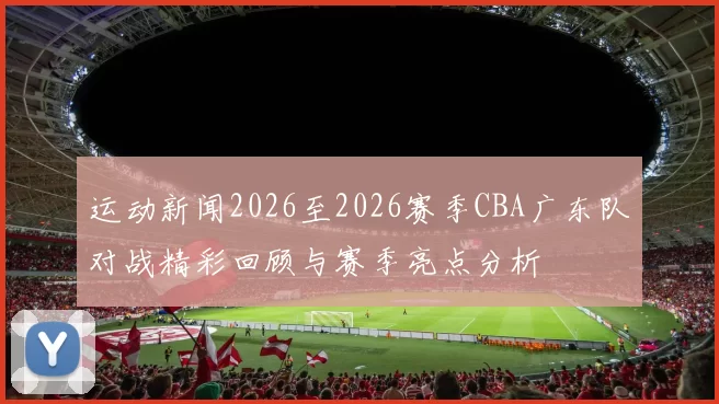 运动新闻2026至2026赛季CBA广东队对战精彩回顾与赛季亮点分析