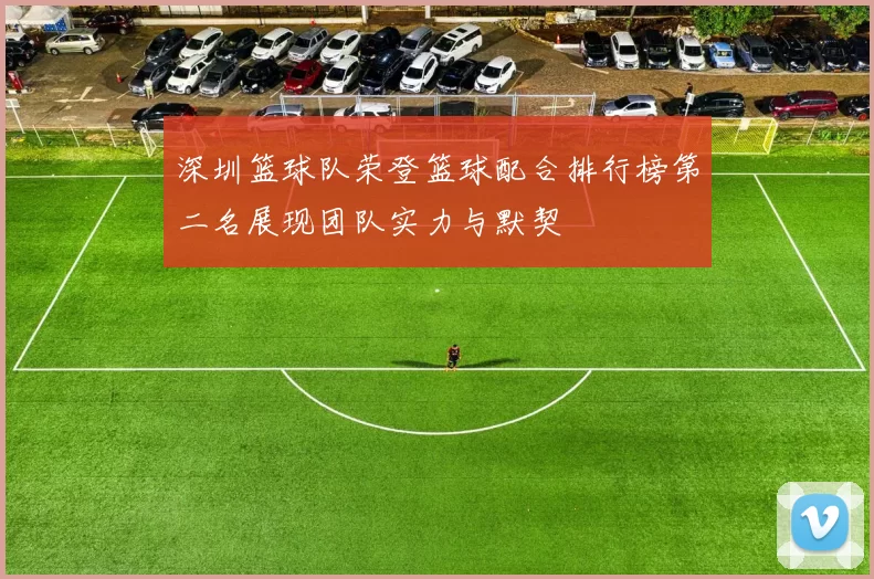 深圳篮球队荣登篮球配合排行榜第二名展现团队实力与默契