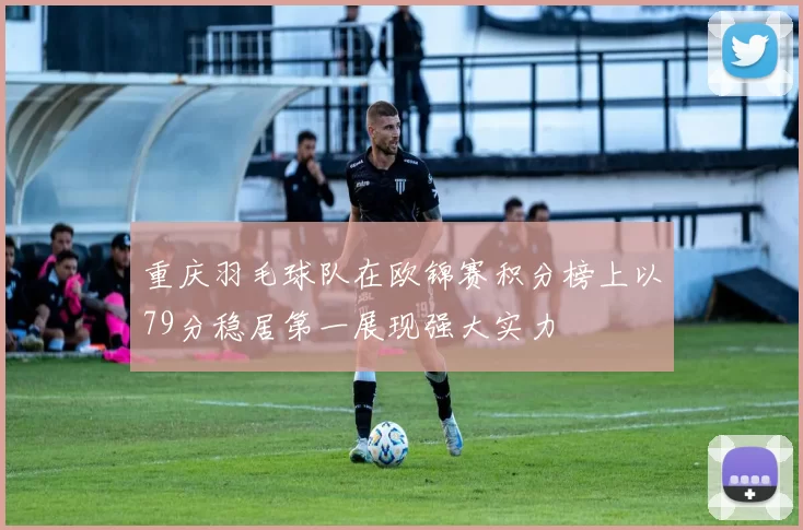 重庆羽毛球队在欧锦赛积分榜上以79分稳居第一展现强大实力