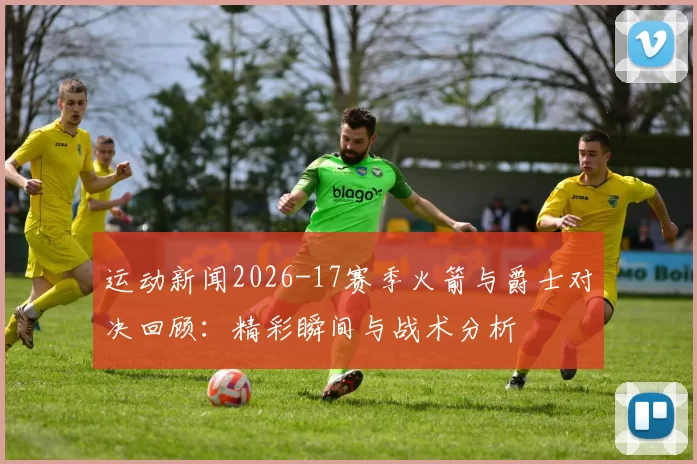 运动新闻2026-17赛季火箭与爵士对决回顾：精彩瞬间与战术分析