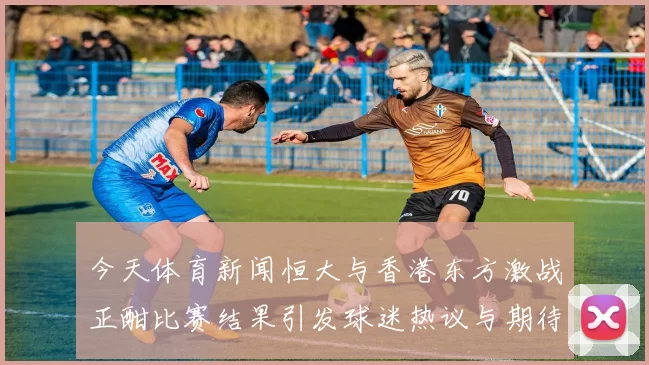 今天体育新闻恒大与香港东方激战正酣比赛结果引发球迷热议与期待
