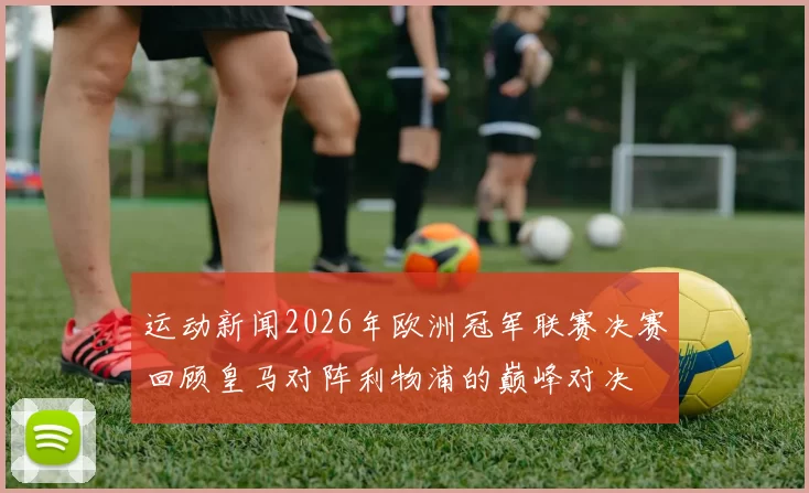 运动新闻2026年欧洲冠军联赛决赛回顾皇马对阵利物浦的巅峰对决