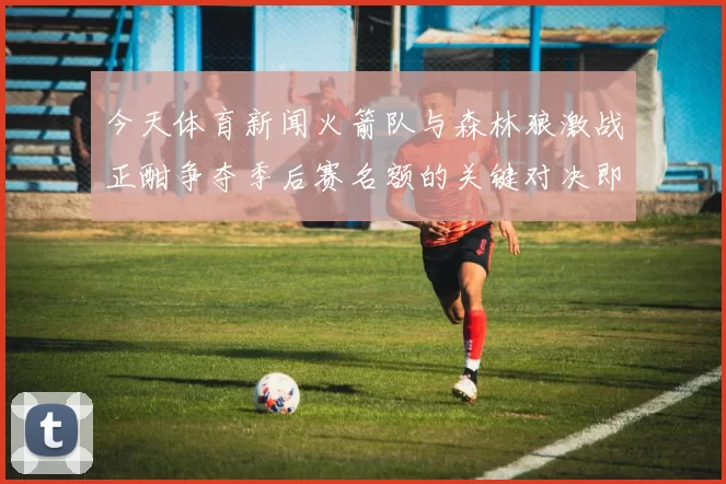 今天体育新闻火箭队与森林狼激战正酣争夺季后赛名额的关键对决即将上演